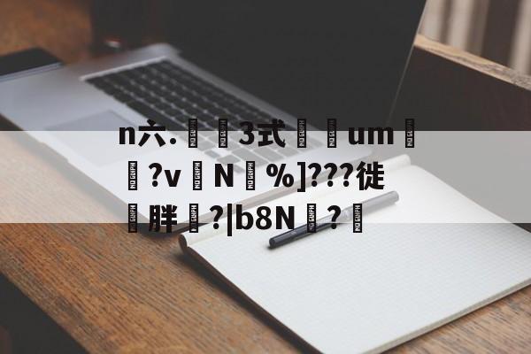 n六.鉡桺3式彮um帓?v╮N焟%]???徙〢胖?|b8N?軩的简单介绍
