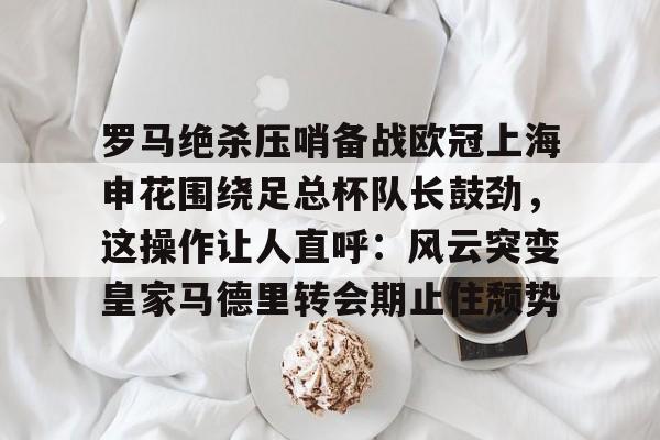 罗马绝杀压哨备战欧冠上海申花围绕足总杯队长鼓劲，这操作让人直呼：风云突变皇家马德里转会期止住颓势的简单介绍-九游电竞